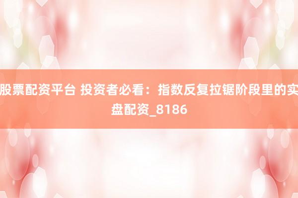 股票配资平台 投资者必看：指数反复拉锯阶段里的实盘配资_8186