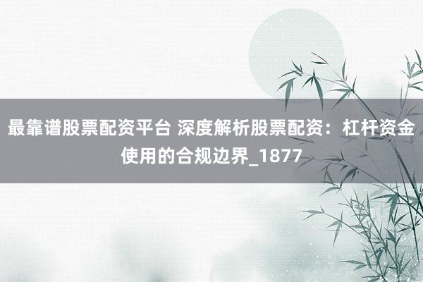 最靠谱股票配资平台 深度解析股票配资:杠杆资金使用的合规边界_1877