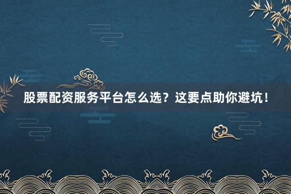 股票配资服务平台怎么选？这要点助你避坑！