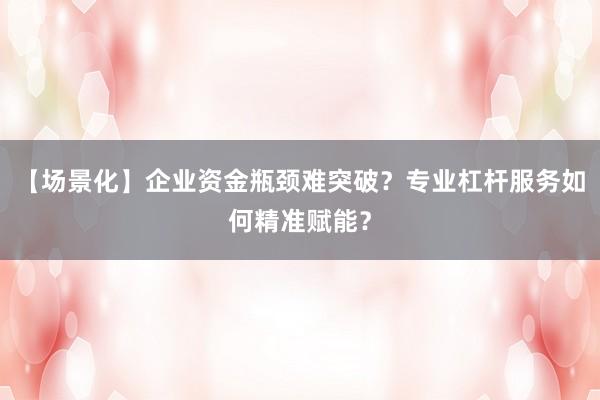 【场景化】企业资金瓶颈难突破？专业杠杆服务如何精准赋能？