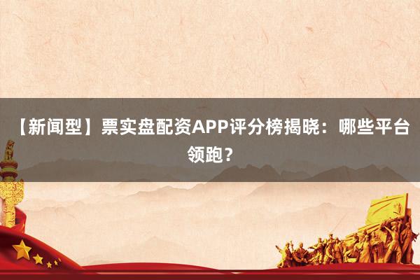 【新闻型】票实盘配资APP评分榜揭晓：哪些平台领跑？