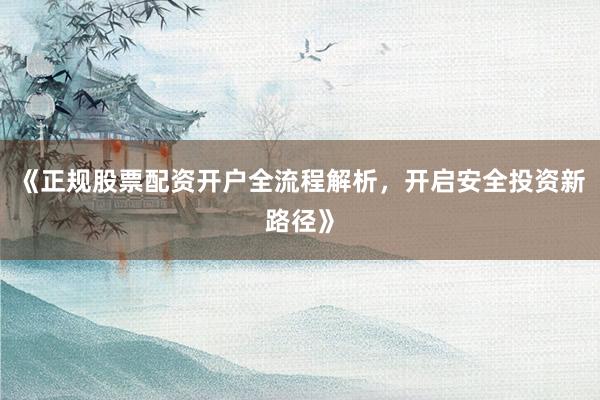 《正规股票配资开户全流程解析，开启安全投资新路径》