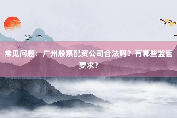 常见问题：广州股票配资公司合法吗？有哪些监管要求？