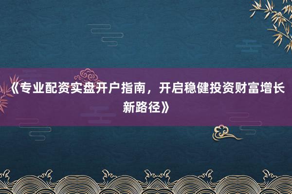 《专业配资实盘开户指南,开启稳健投资财富增长新路径》