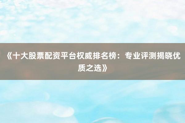 《十大股票配资平台权威排名榜:专业评测揭晓优质之选》