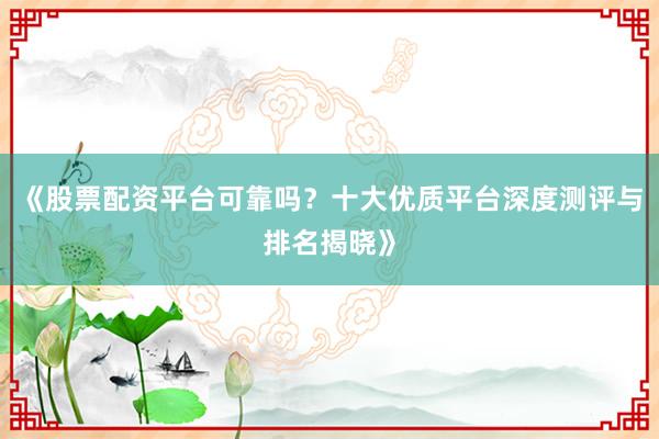 《股票配资平台可靠吗?十大优质平台深度测评与排名揭晓》