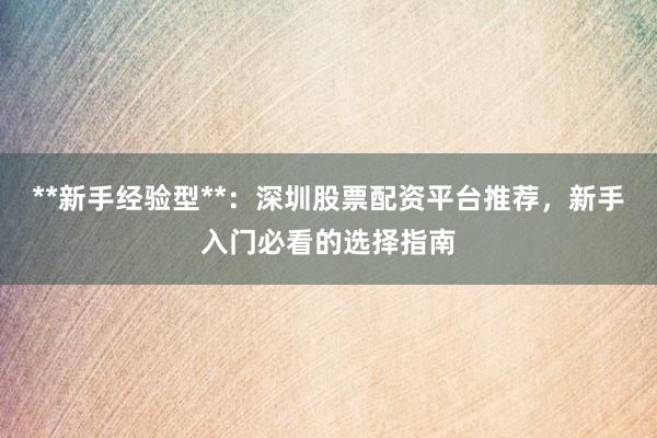 **新手经验型**：深圳股票配资平台推荐，新手入门必看的选择指南