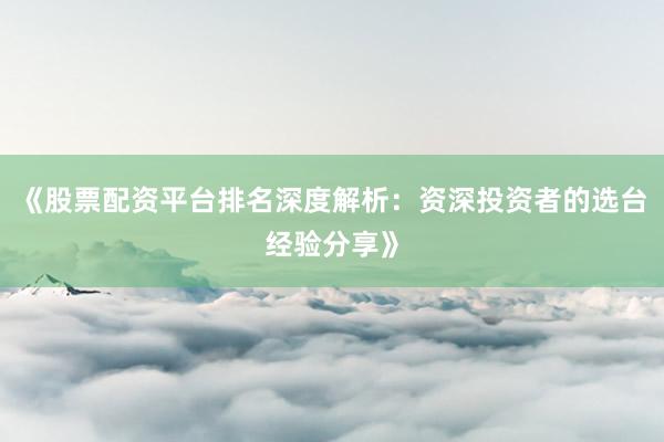 《股票配资平台排名深度解析：资深投资者的选台经验分享》