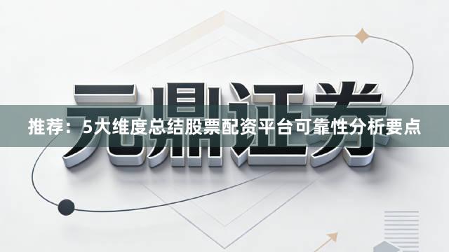 推荐：5大维度总结股票配资平台可靠性分析要点