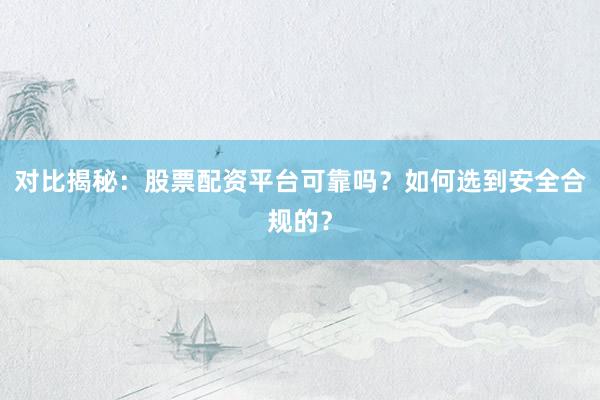 对比揭秘：股票配资平台可靠吗？如何选到安全合规的？