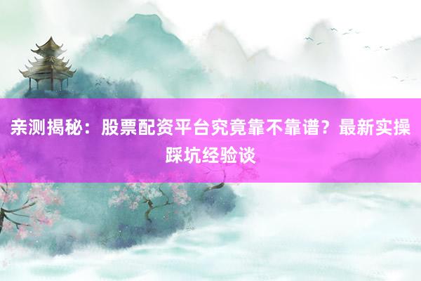 亲测揭秘：股票配资平台究竟靠不靠谱？最新实操踩坑经验谈