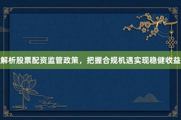 解析股票配资监管政策，把握合规机遇实现稳健收益