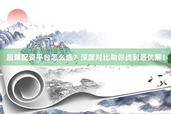 股票配资平台怎么选？深度对比助你找到最优解！