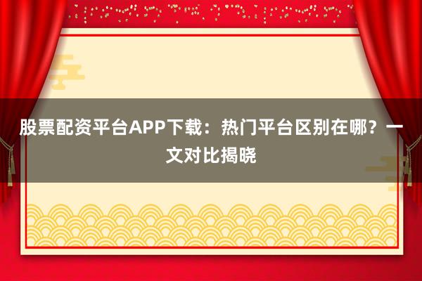 股票配资平台APP下载：热门平台区别在哪？一文对比揭晓