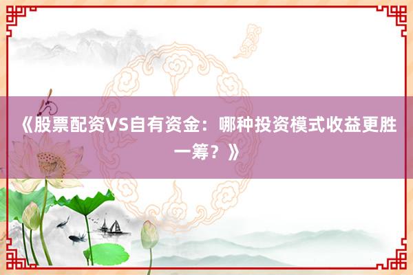 《股票配资VS自有资金：哪种投资模式收益更胜一筹？》