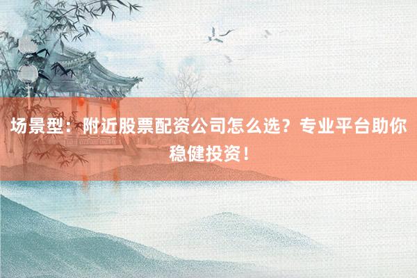 场景型：附近股票配资公司怎么选？专业平台助你稳健投资！