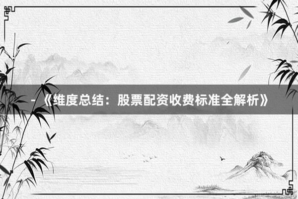 - 《维度总结：股票配资收费标准全解析》