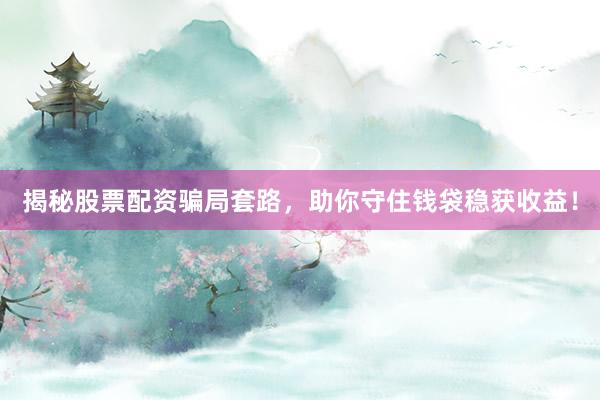揭秘股票配资骗局套路，助你守住钱袋稳获收益！