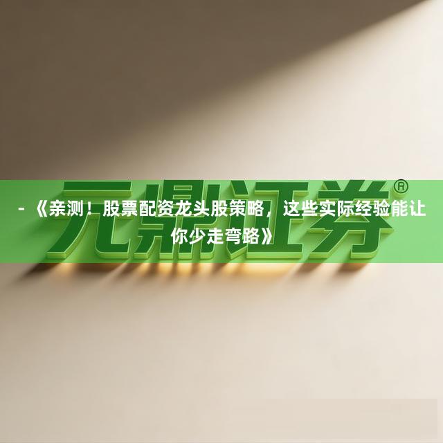 - 《亲测！股票配资龙头股策略，这些实际经验能让你少走弯路》