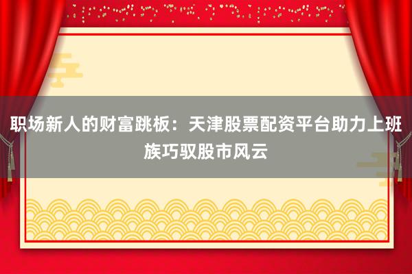 职场新人的财富跳板：天津股票配资平台助力上班族巧驭股市风云