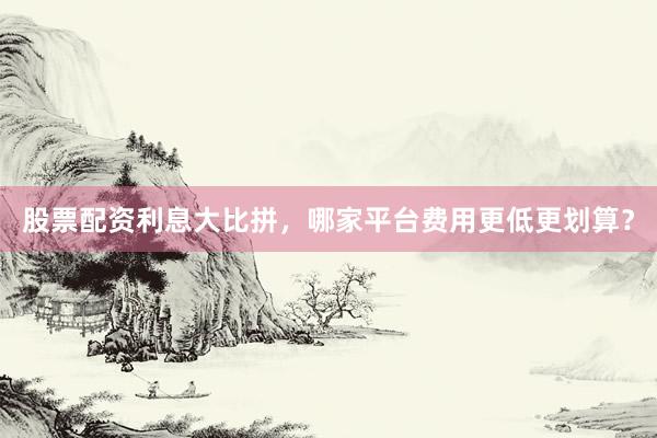 股票配资利息大比拼，哪家平台费用更低更划算？