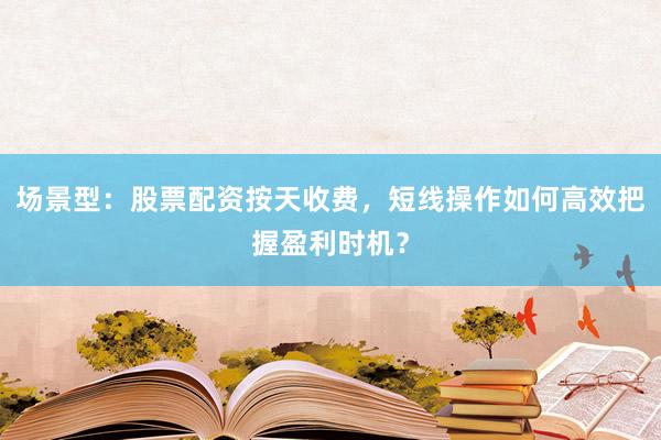 场景型：股票配资按天收费，短线操作如何高效把握盈利时机？