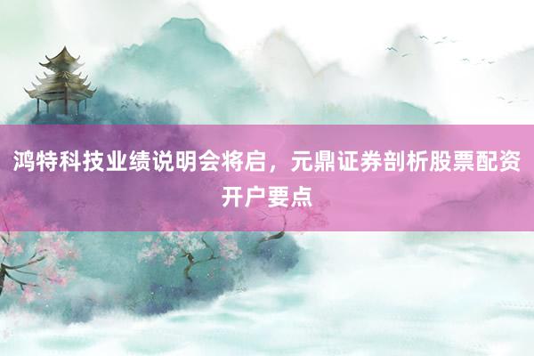 鸿特科技业绩说明会将启，元鼎证券剖析股票配资开户要点