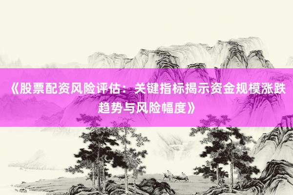 《股票配资风险评估：关键指标揭示资金规模涨跌趋势与风险幅度》