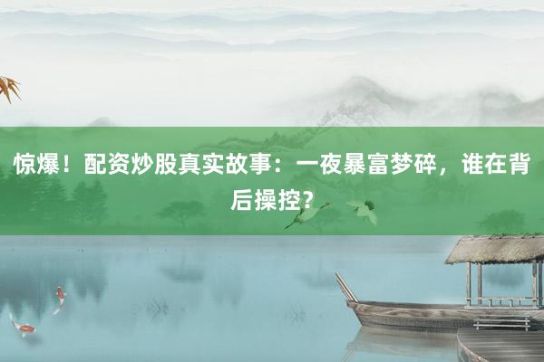 惊爆！配资炒股真实故事：一夜暴富梦碎，谁在背后操控？