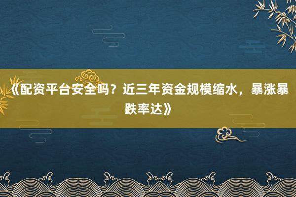 《配资平台安全吗？近三年资金规模缩水，暴涨暴跌率达》