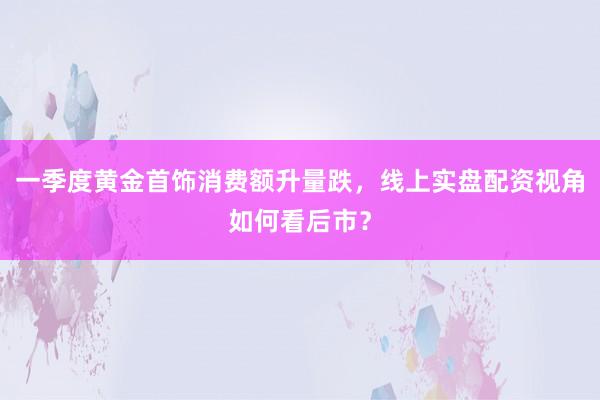 一季度黄金首饰消费额升量跌，线上实盘配资视角如何看后市？