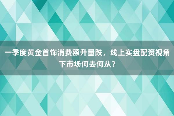 一季度黄金首饰消费额升量跌，线上实盘配资视角下市场何去何从？