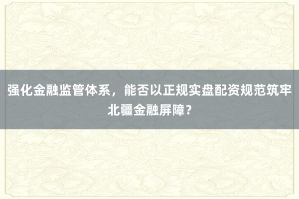 强化金融监管体系，能否以正规实盘配资规范筑牢北疆金融屏障？