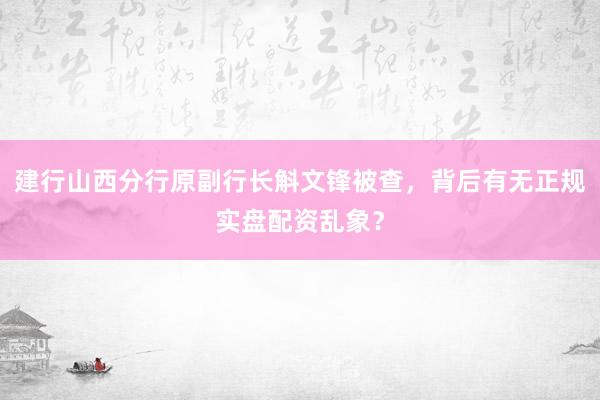建行山西分行原副行长斛文锋被查，背后有无正规实盘配资乱象？