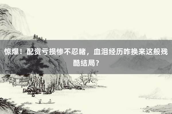 惊爆！配资亏损惨不忍睹，血泪经历咋换来这般残酷结局？
