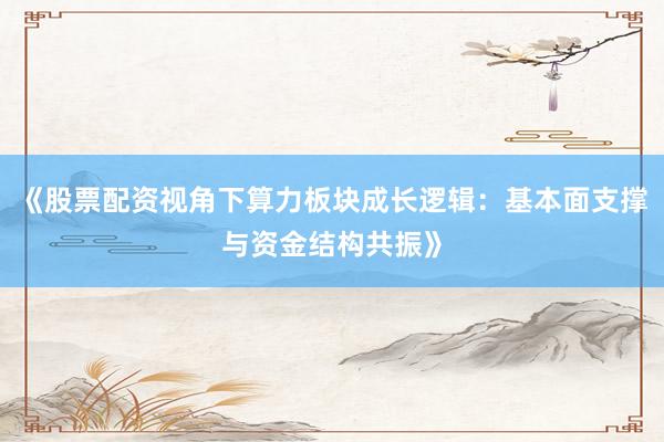 《股票配资视角下算力板块成长逻辑:基本面支撑与资金结构共振》