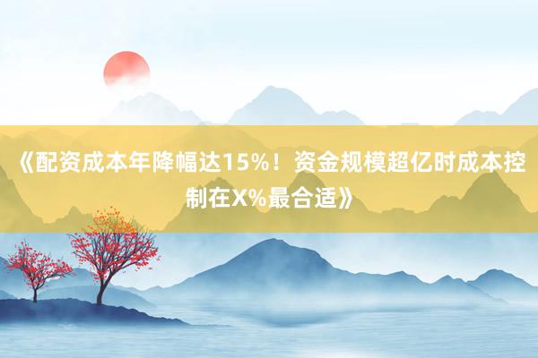 《配资成本年降幅达15%！资金规模超亿时成本控制在X%最合适》