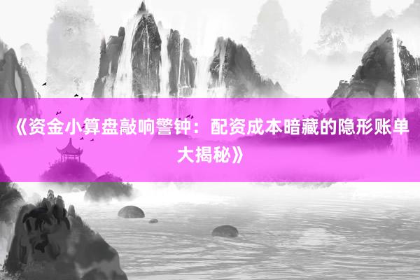 《资金小算盘敲响警钟：配资成本暗藏的隐形账单大揭秘》