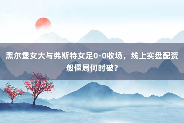 黑尔堡女大与弗斯特女足0-0收场，线上实盘配资般僵局何时破？