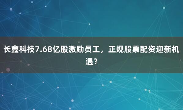 长鑫科技7.68亿股激励员工，正规股票配资迎新机遇？