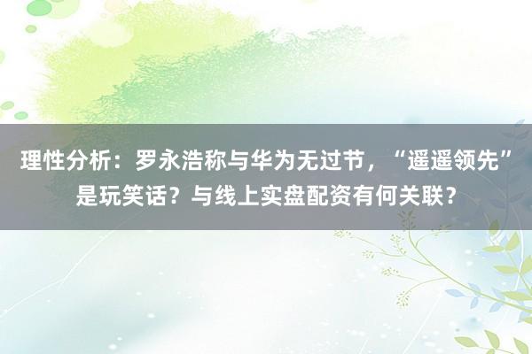 理性分析：罗永浩称与华为无过节，“遥遥领先”是玩笑话？与线上实盘配资有何关联？