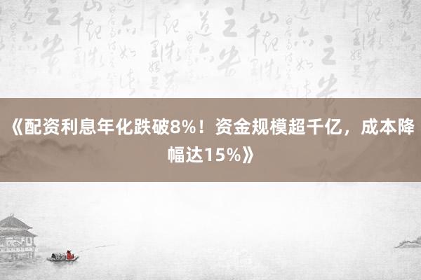 《配资利息年化跌破8%！资金规模超千亿，成本降幅达15%》
