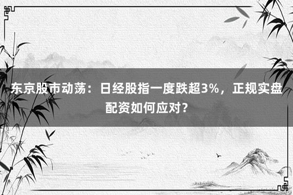 东京股市动荡：日经股指一度跌超3%，正规实盘配资如何应对？