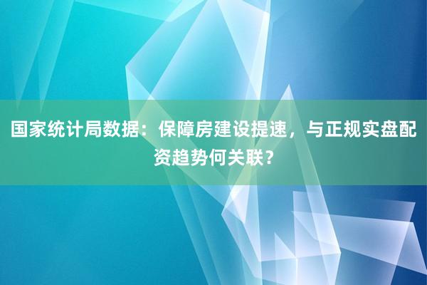 国家统计局数据:保障房建设提速,与正规实盘配资趋势何关联?