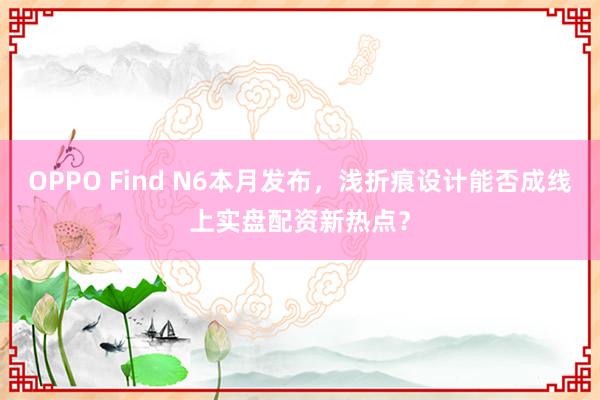 OPPO Find N6本月发布，浅折痕设计能否成线上实盘配资新热点？
