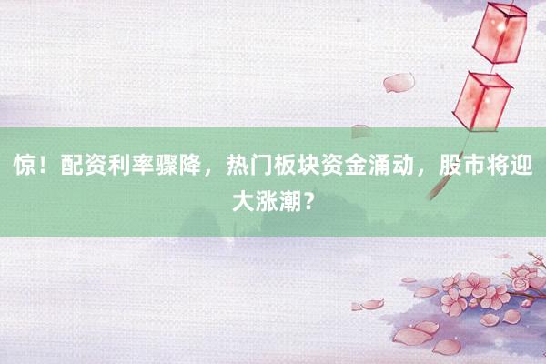 惊！配资利率骤降，热门板块资金涌动，股市将迎大涨潮？