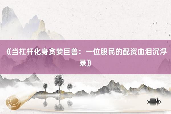 《当杠杆化身贪婪巨兽：一位股民的配资血泪沉浮录》