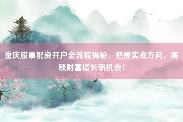 重庆股票配资开户全流程揭秘，把握实战方向，解锁财富增长新机会！