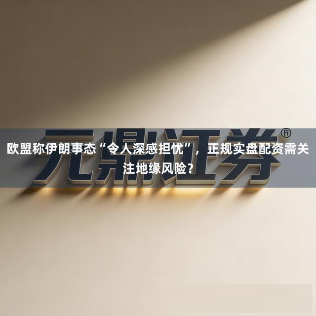 欧盟称伊朗事态“令人深感担忧”，正规实盘配资需关注地缘风险？