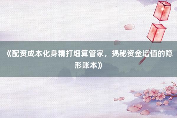 《配资成本化身精打细算管家，揭秘资金增值的隐形账本》